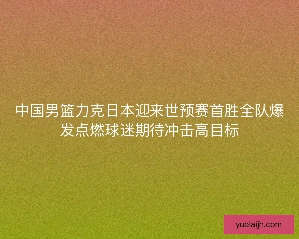 中国男篮力克日本迎来世预赛首胜全队爆发点燃球迷期待冲击高目标