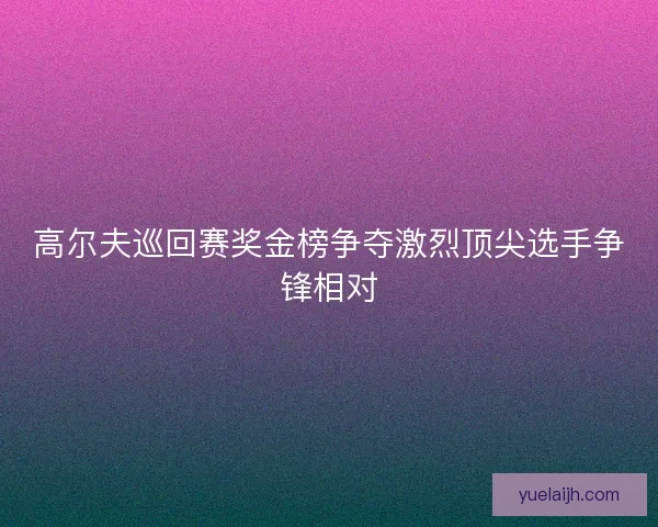 高尔夫巡回赛奖金榜争夺激烈顶尖选手争锋相对