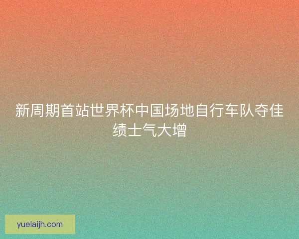 新周期首站世界杯中国场地自行车队夺佳绩士气大增