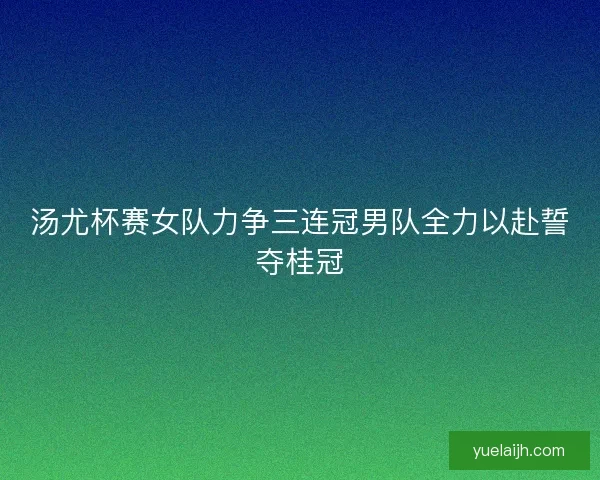 汤尤杯赛女队力争三连冠男队全力以赴誓夺桂冠