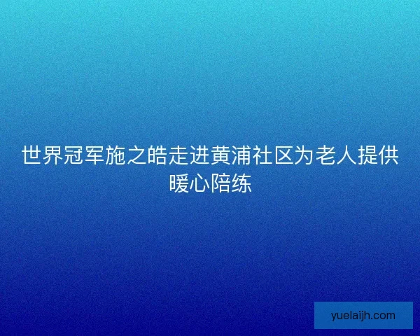 世界冠军施之皓走进黄浦社区为老人提供暖心陪练