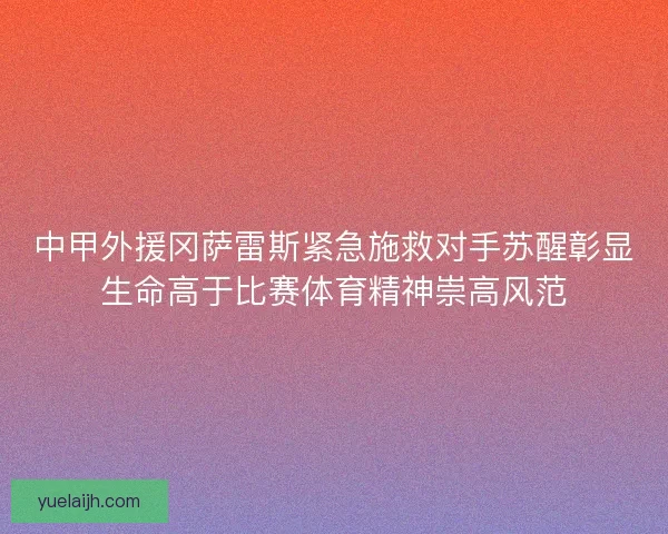 中甲外援冈萨雷斯紧急施救对手苏醒彰显生命高于比赛体育精神崇高风范