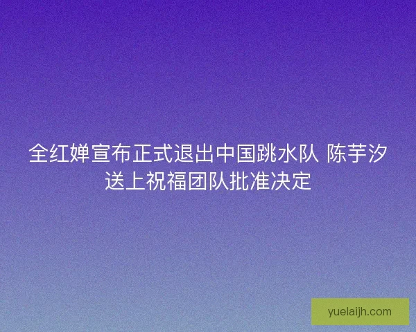 全红婵宣布正式退出中国跳水队 陈芋汐送上祝福团队批准决定