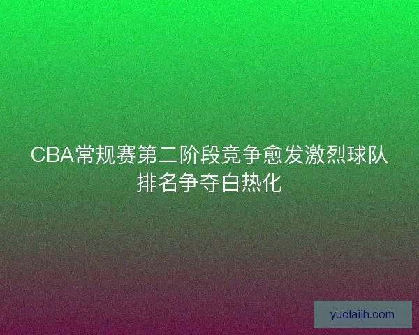 CBA常规赛第二阶段竞争愈发激烈球队排名争夺白热化