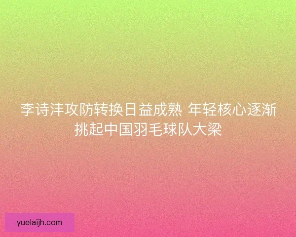 李诗沣攻防转换日益成熟 年轻核心逐渐挑起中国羽毛球队大梁