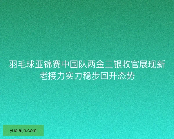 羽毛球亚锦赛中国队两金三银收官展现新老接力实力稳步回升态势