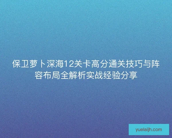 保卫萝卜深海12关卡高分通关技巧与阵容布局全解析实战经验分享 保卫萝卜深海12关卡高分通关技巧与阵容布局全解析实战经验分享