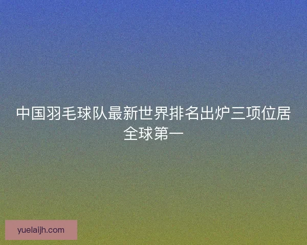 中国羽毛球队最新世界排名出炉三项位居全球第一 中国羽毛球队最新世界排名出炉三项位居全球第一
