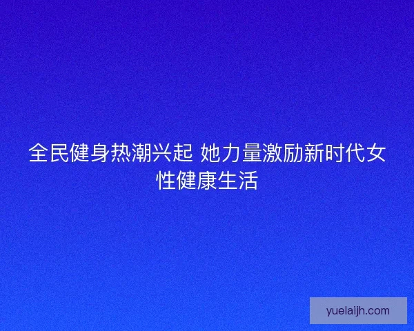 全民健身热潮兴起 她力量激励新时代女性健康生活 全民健身热潮兴起 她力量激励新时代女性健康生活