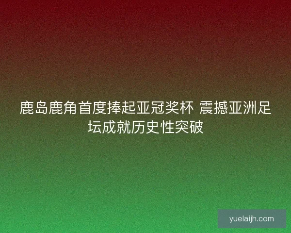 鹿岛鹿角首度捧起亚冠奖杯 震撼亚洲足坛成就历史性突破