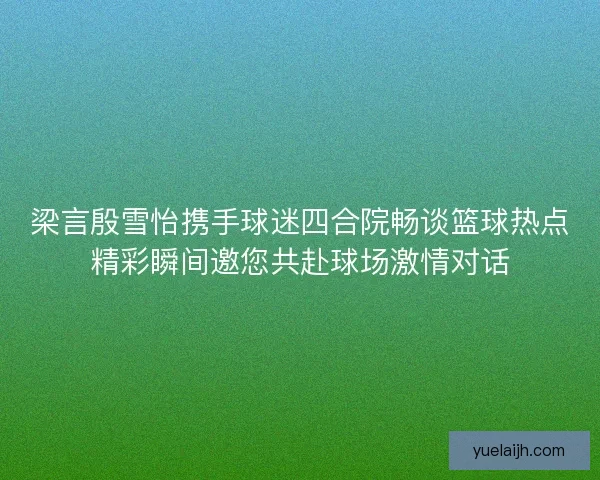 梁言殷雪怡携手球迷四合院畅谈篮球热点精彩瞬间邀您共赴球场激情对话